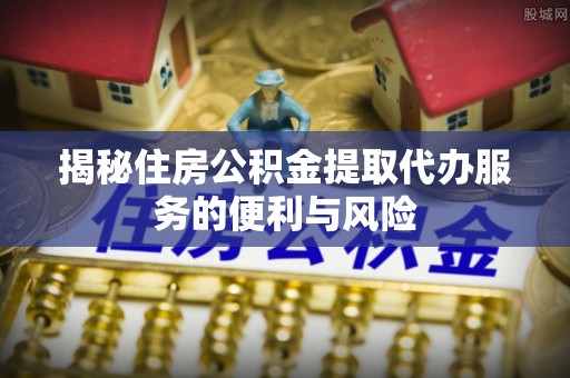 彭水揭秘住房公积金提取代办服务的便利与风险